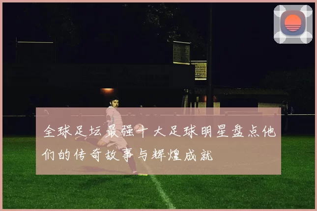 全球足坛最强十大足球明星盘点他们的传奇故事与辉煌成就