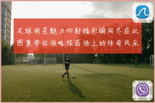 足球明星魅力四射精彩瞬间尽在此图集带你领略绿茵场上的传奇风采