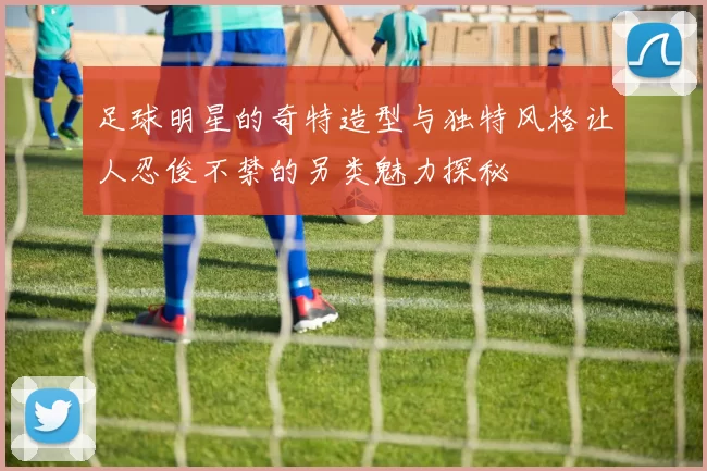 足球明星的奇特造型与独特风格让人忍俊不禁的另类魅力探秘