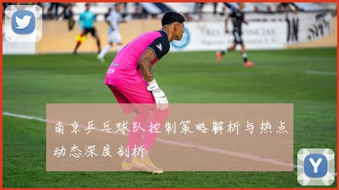 南京乒乓球队控制策略解析与热点动态深度剖析