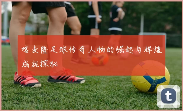 喀麦隆足球传奇人物的崛起与辉煌成就探秘