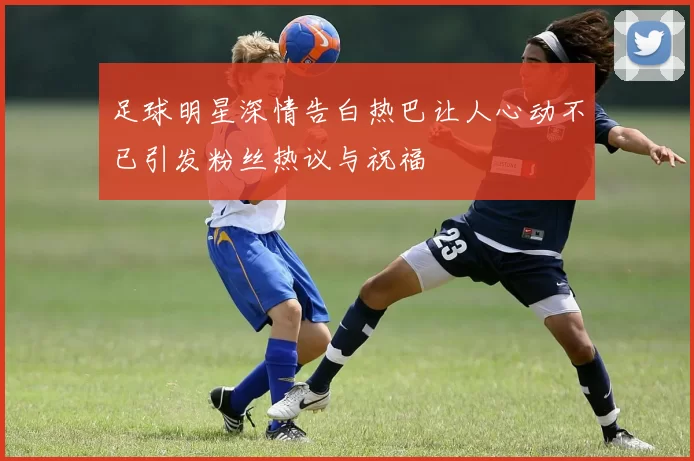 足球明星深情告白热巴让人心动不已引发粉丝热议与祝福
