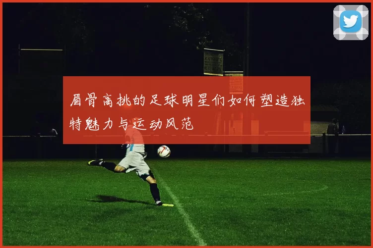 眉骨高挑的足球明星们如何塑造独特魅力与运动风范