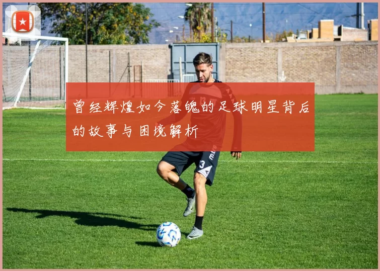 曾经辉煌如今落魄的足球明星背后的故事与困境解析