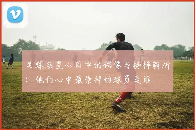 足球明星心目中的偶像与榜样解析：他们心中最崇拜的球员是谁