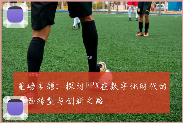 重磅专题：探讨FPX在数字化时代的全面转型与创新之路