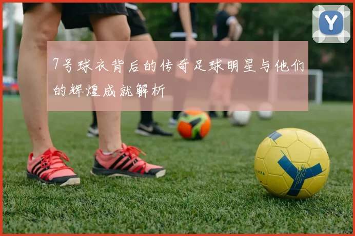7号球衣背后的传奇足球明星与他们的辉煌成就解析