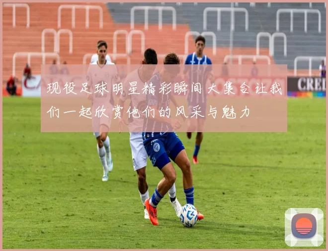 现役足球明星精彩瞬间大集合让我们一起欣赏他们的风采与魅力