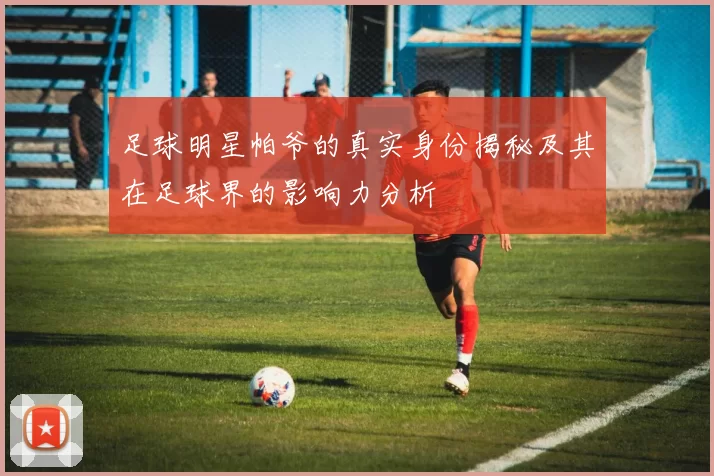足球明星帕爷的真实身份揭秘及其在足球界的影响力分析