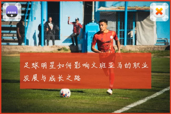 足球明星如何影响文班亚马的职业发展与成长之路