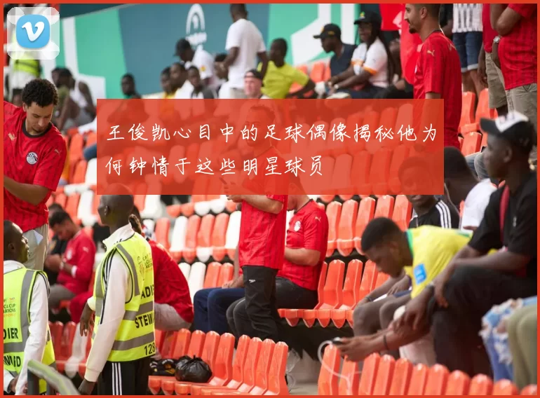 王俊凯心目中的足球偶像揭秘他为何钟情于这些明星球员