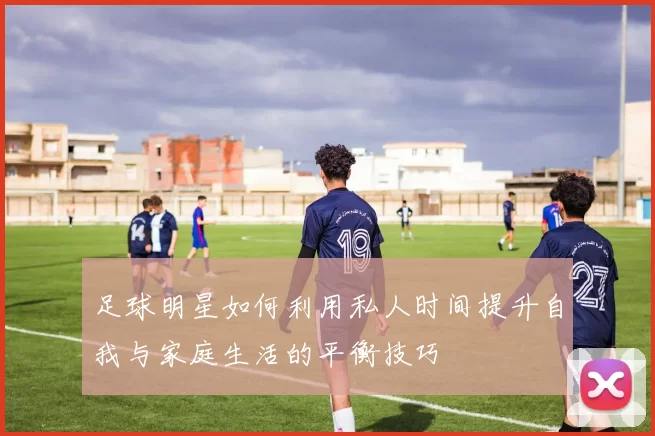 足球明星如何利用私人时间提升自我与家庭生活的平衡技巧