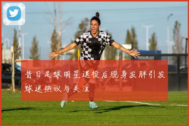 昔日足球明星退役后现身发胖引发球迷热议与关注