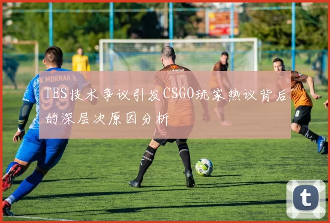 TES技术争议引发CSGO玩家热议背后的深层次原因分析