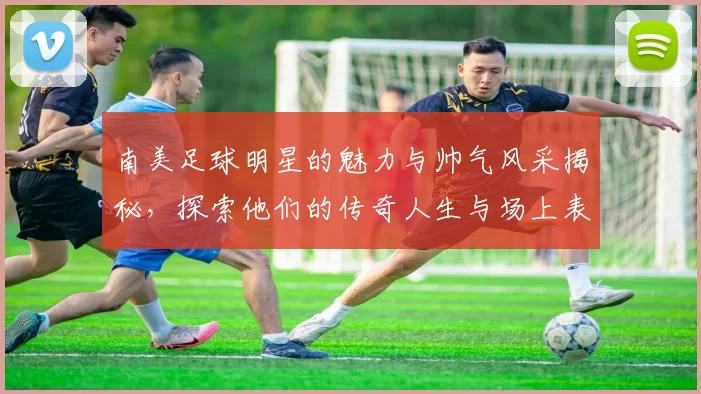 南美足球明星的魅力与帅气风采揭秘，探索他们的传奇人生与场上表现