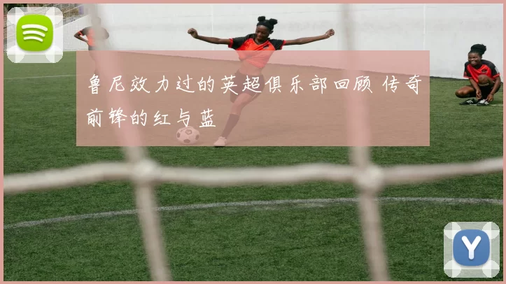 鲁尼效力过的英超俱乐部回顾 传奇前锋的红与蓝