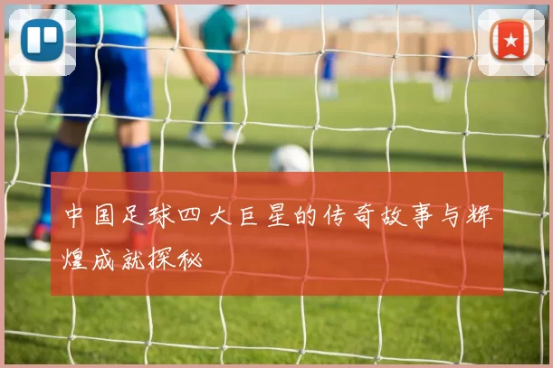 中国足球四大巨星的传奇故事与辉煌成就探秘