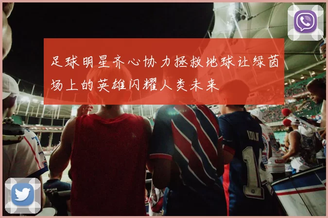 足球明星齐心协力拯救地球让绿茵场上的英雄闪耀人类未来