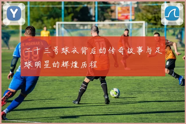 二十三号球衣背后的传奇故事与足球明星的辉煌历程