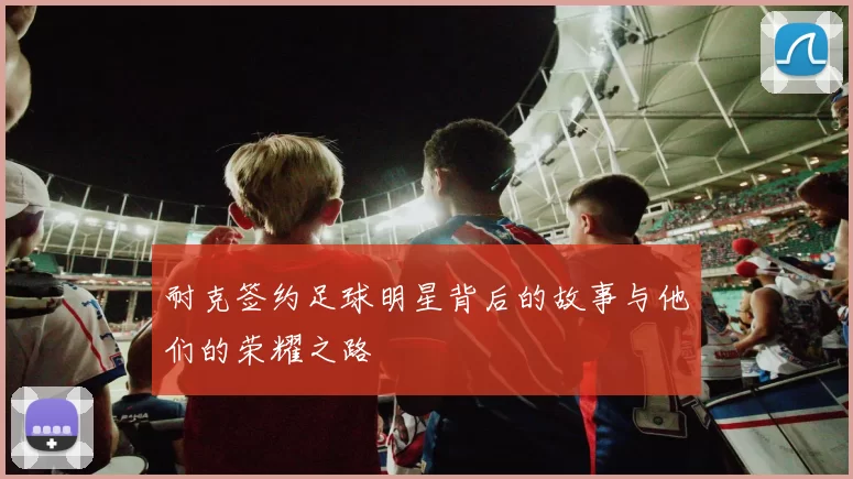耐克签约足球明星背后的故事与他们的荣耀之路