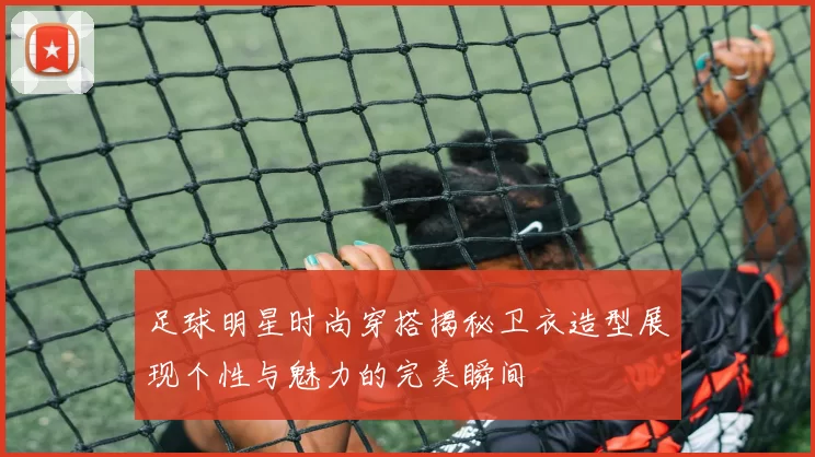 足球明星时尚穿搭揭秘卫衣造型展现个性与魅力的完美瞬间