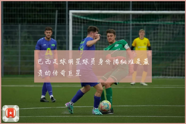巴西足球明星球员身价揭秘谁是最贵的传奇巨星
