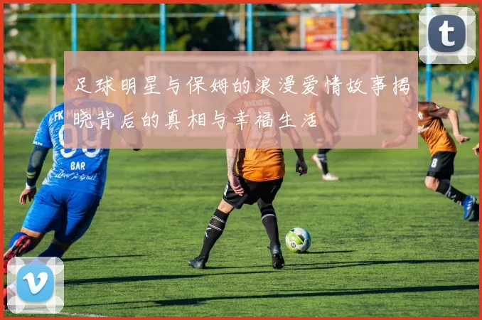 足球明星与保姆的浪漫爱情故事揭晓背后的真相与幸福生活