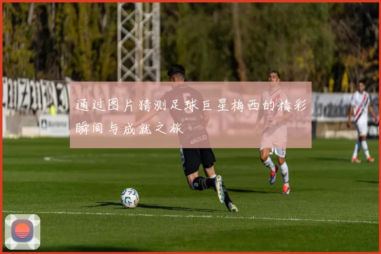 通过图片猜测足球巨星梅西的精彩瞬间与成就之旅