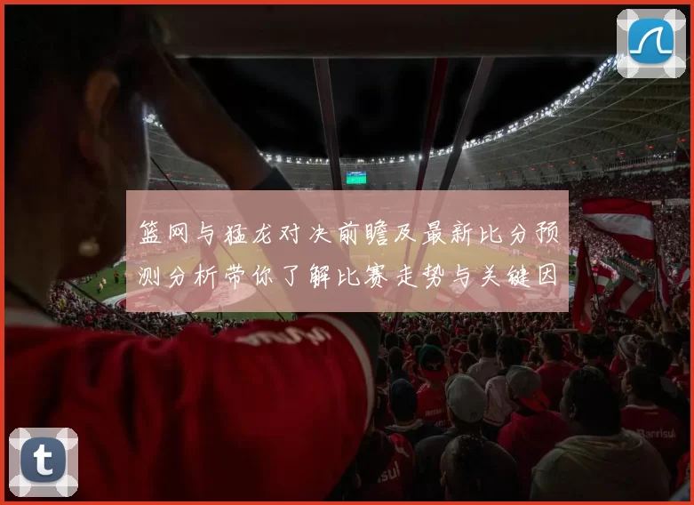 篮网与猛龙对决前瞻及最新比分预测分析带你了解比赛走势与关键因素