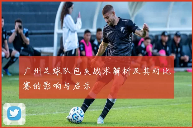 广州足球队包夹战术解析及其对比赛的影响与启示