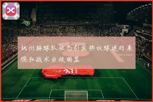杭州排球队状态引发热议球迷对表现和战术分歧明显