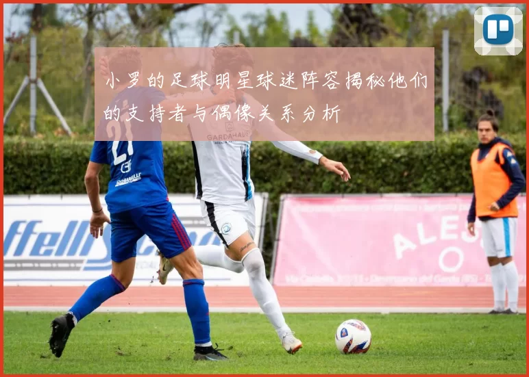 小罗的足球明星球迷阵容揭秘他们的支持者与偶像关系分析