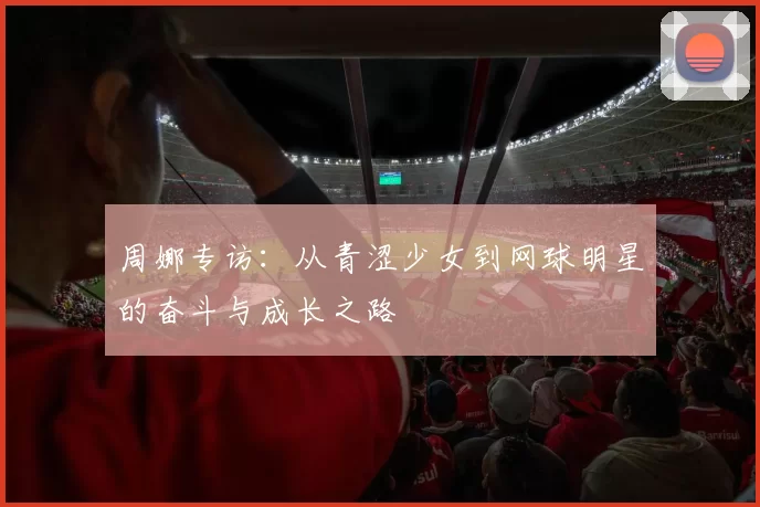 周娜专访：从青涩少女到网球明星的奋斗与成长之路