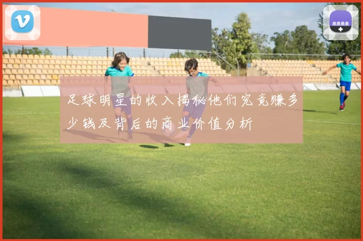 足球明星的收入揭秘他们究竟赚多少钱及背后的商业价值分析