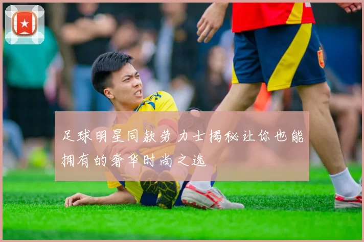 足球明星同款劳力士揭秘让你也能拥有的奢华时尚之选