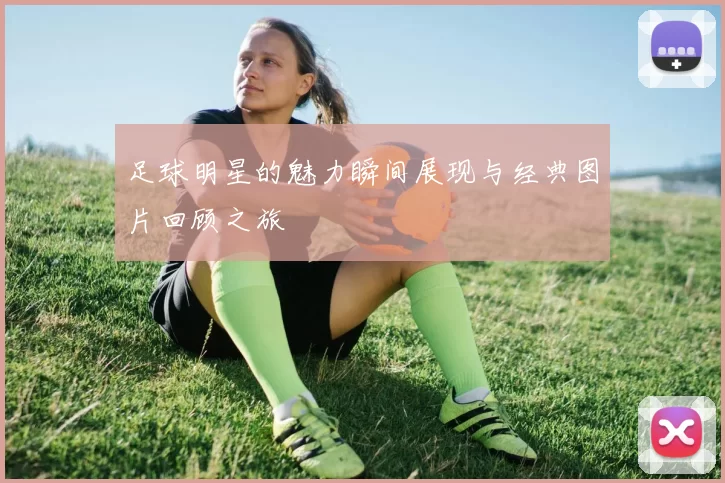 足球明星的魅力瞬间展现与经典图片回顾之旅