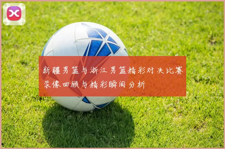 新疆男篮与浙江男篮精彩对决比赛录像回顾与精彩瞬间分析