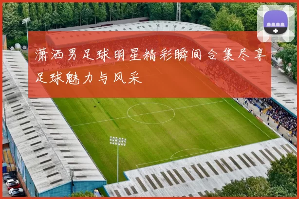 潇洒男足球明星精彩瞬间合集尽享足球魅力与风采