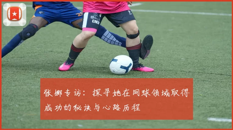 张娜专访：探寻她在网球领域取得成功的秘诀与心路历程