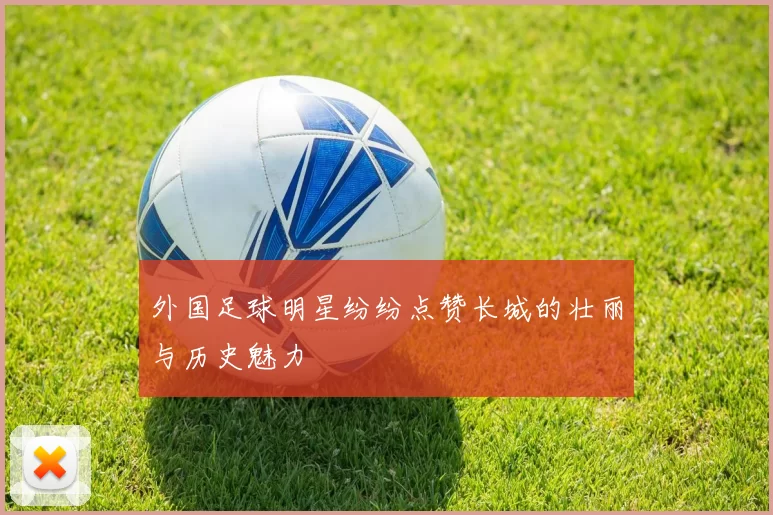 外国足球明星纷纷点赞长城的壮丽与历史魅力