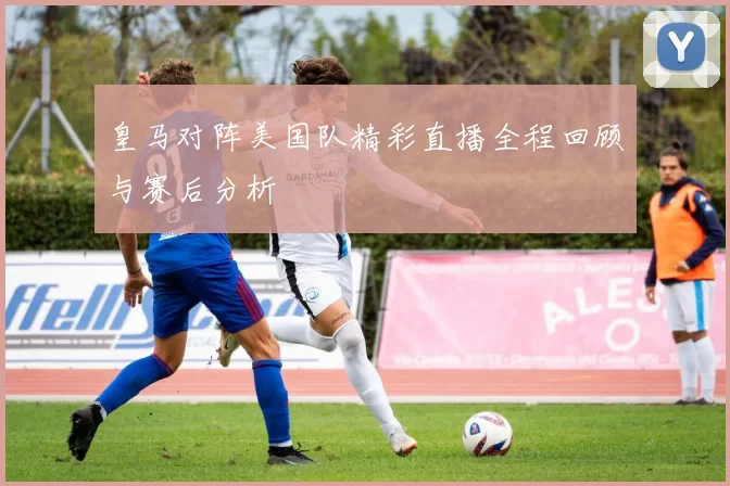 皇马对阵美国队精彩直播全程回顾与赛后分析