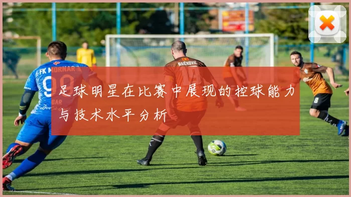 足球明星在比赛中展现的控球能力与技术水平分析