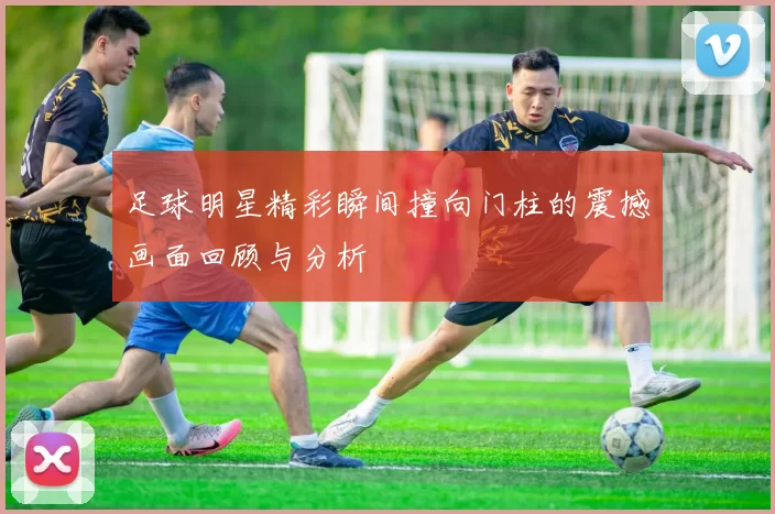 足球明星精彩瞬间撞向门柱的震撼画面回顾与分析