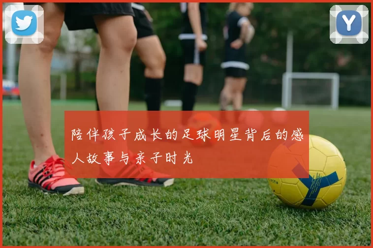 陪伴孩子成长的足球明星背后的感人故事与亲子时光