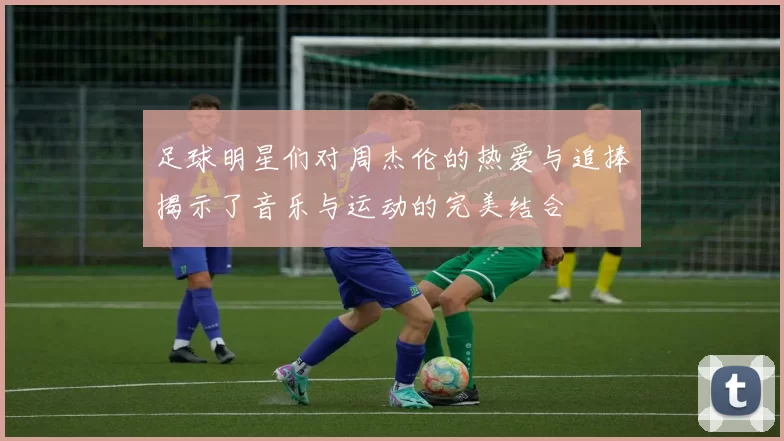 足球明星们对周杰伦的热爱与追捧揭示了音乐与运动的完美结合
